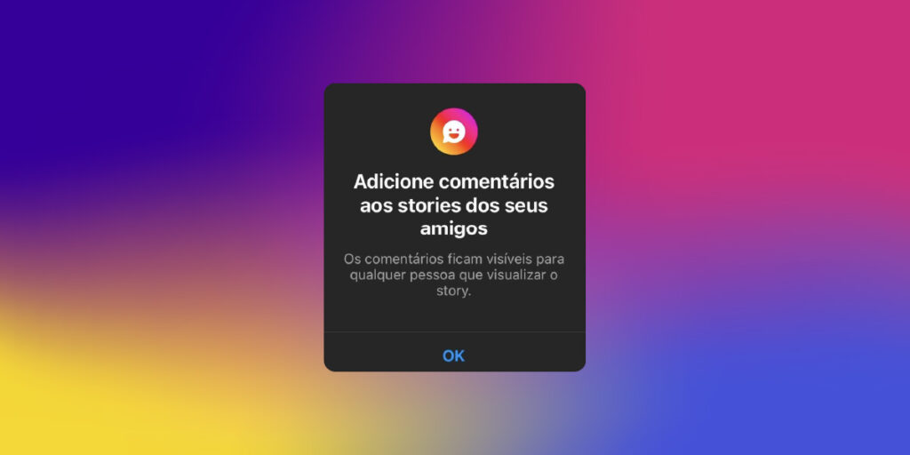 Comentários Visíveis nos Stories - a imagem que ilustra o parágrafo tem o fundo em degradê nas cores: rosa, azul, roxo, amarelo e laranja. No meio, tem uma janelinha na cor preta onde tem as seguintes informações: Adicione comentários aos stories dos seus amigos. Os comentários ficam visíveis para qualquer pessoa que visualizar o story." E, logo abaixo, tem a opção do OK.